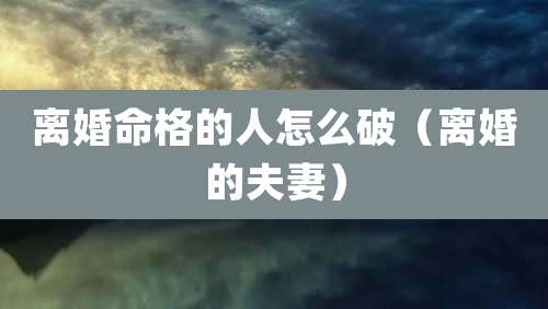 离婚命格的人怎么破(离婚的夫妻)