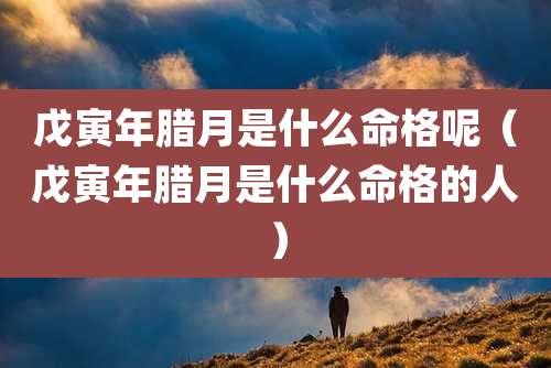 戊寅年腊月是什么命格呢(戊寅年腊月是什么命格的人)