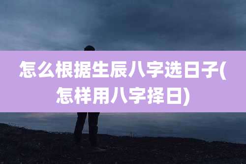 怎么根据生辰八字选日子(怎样用八字择日)