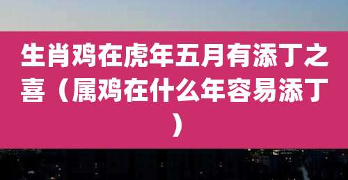 生肖鸡在虎年五月有添丁之喜(属鸡在什么年容易添丁)