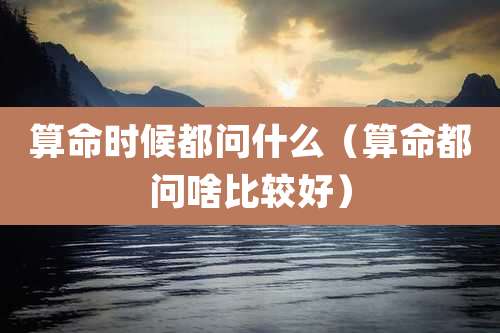 算命时候都问什么(算命都问啥比较好)