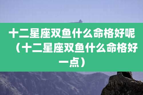 十二星座双鱼什么命格好呢(十二星座双鱼什么命格好一点)