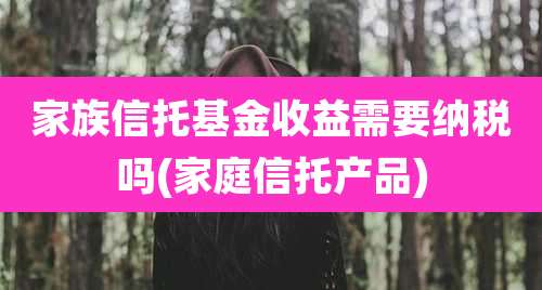 家族信托基金收益需要纳税吗(家庭信托产品)