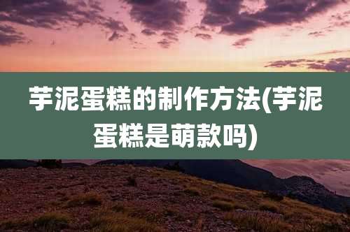 芋泥蛋糕的制作方法(芋泥蛋糕是萌款吗)