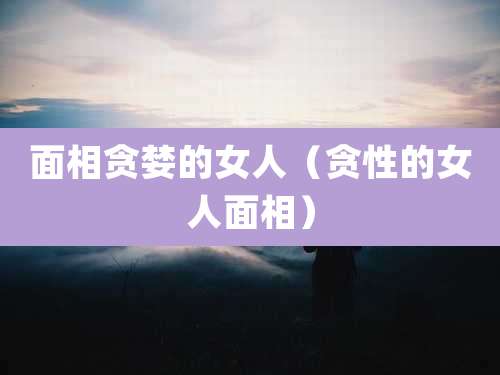 面相贪婪的女人(贪性的女人面相)