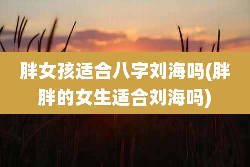 胖女孩适合八字刘海吗(胖胖的女生适合刘海吗)