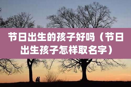 节日出生的孩子好吗(节日出生孩子怎样取名字)