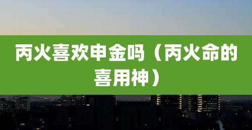 丙火喜欢申金吗(丙火命的喜用神)