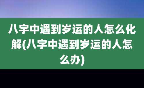 八字中遇到岁运的人怎么化解(八字中遇到岁运的人怎么办)