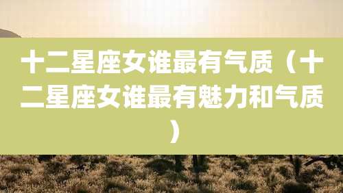 十二星座女谁最有气质(十二星座女谁最有魅力和气质)