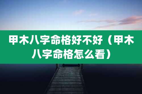 甲木八字命格好不好(甲木八字命格怎么看)
