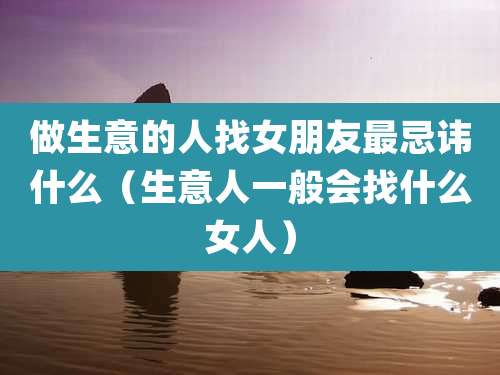 做生意的人找女朋友最忌讳什么(生意人一般会找什么女人)