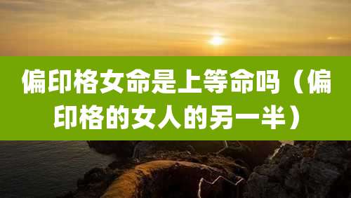 偏印格女命是上等命吗(偏印格的女人的另一半)