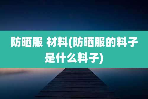 防晒服 材料(防晒服的料子是什么料子)