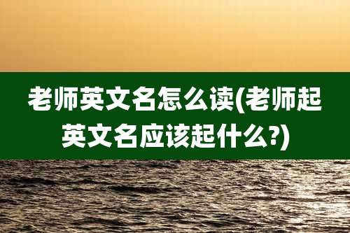 老师英文名怎么读(老师起英文名应该起什么?)