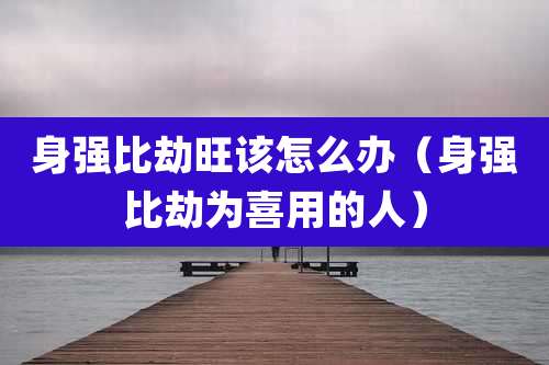 身强比劫旺该怎么办(身强比劫为喜用的人)