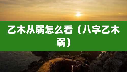 乙木从弱怎么看(八字乙木弱)