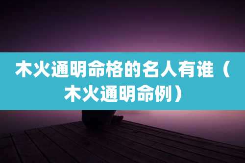 木火通明命格的名人有谁(木火通明命例)
