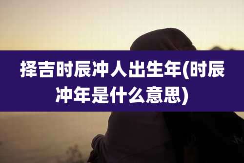 择吉时辰冲人出生年(时辰冲年是什么意思)