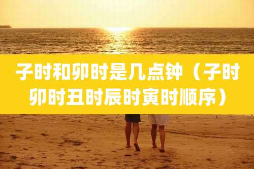 子时和卯时是几点钟(子时卯时丑时辰时寅时顺序)