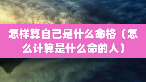 怎样算自己是什么命格(怎么计算是什么命的人)