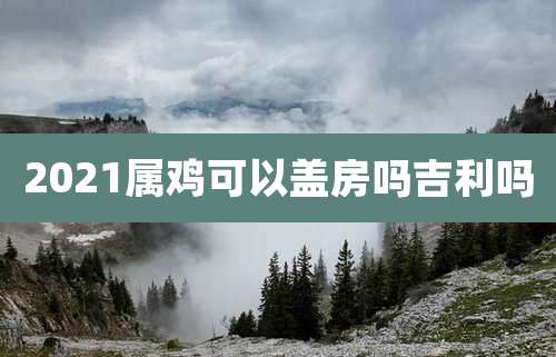 2021属鸡可以盖房吗吉利吗