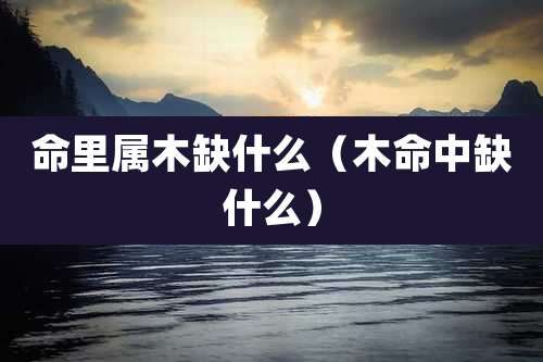 命里属木缺什么(木命中缺什么)