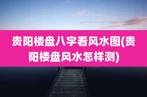 贵阳楼盘八字看风水图(贵阳楼盘风水怎样测)