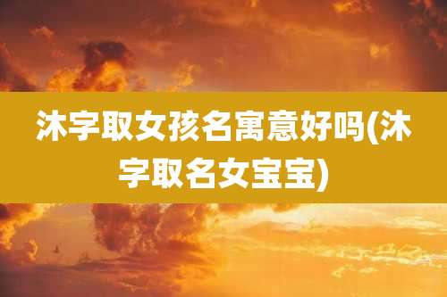 沐字取女孩名寓意好吗(沐字取名女宝宝)