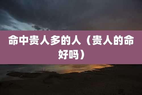 命中贵人多的人(贵人的命好吗)