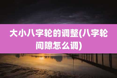 大小八字轮的调整(八字轮间隙怎么调)