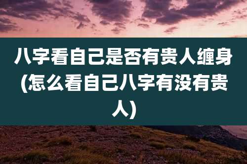 八字看自己是否有贵人缠身(怎么看自己八字有没有贵人)