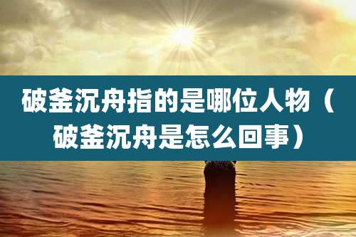 破釜沉舟指的是哪位人物(破釜沉舟是怎么回事)