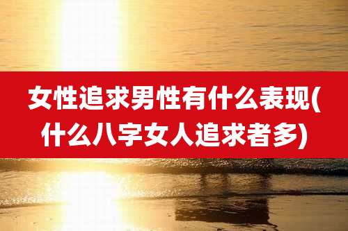 女性追求男性有什么表现(什么八字女人追求者多)