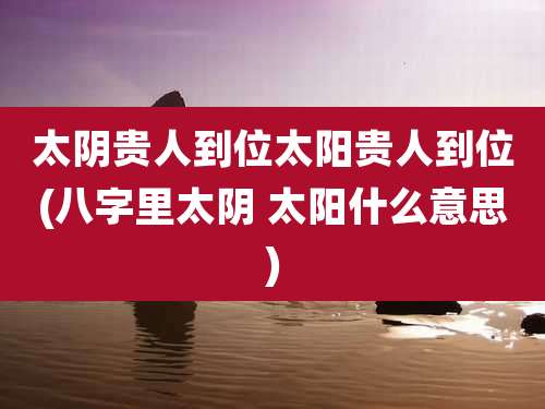 太阴贵人到位太阳贵人到位(八字里太阴 太阳什么意思)