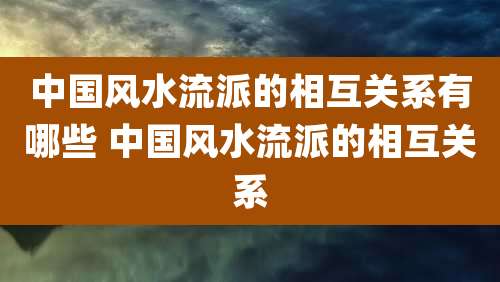 中国风水流派的相互关系有哪些 中国风水流派的相互关系