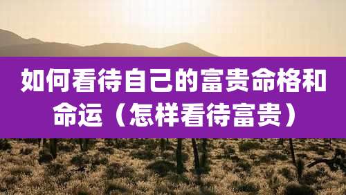 如何看待自己的富贵命格和命运(怎样看待富贵)