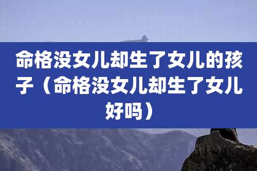命格没女儿却生了女儿的孩子(命格没女儿却生了女儿好吗)