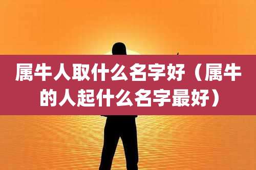 属牛人取什么名字好(属牛的人起什么名字最好)
