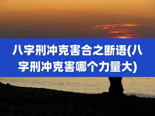 八字刑冲克害合之断语(八字刑冲克害哪个力量大)
