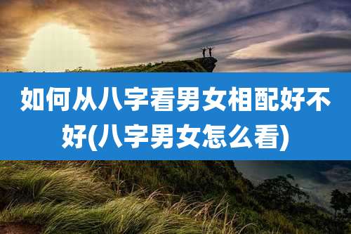 如何从八字看男女相配好不好(八字男女怎么看)