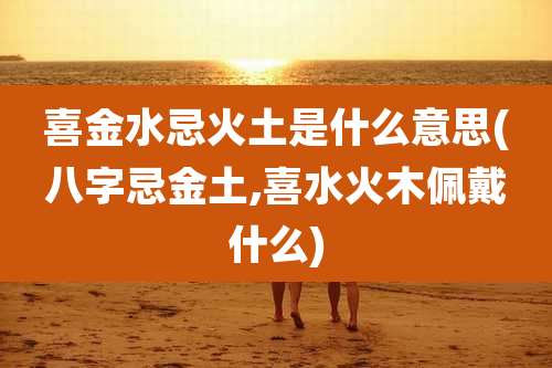 喜金水忌火土是什么意思(八字忌金土,喜水火木佩戴什么)