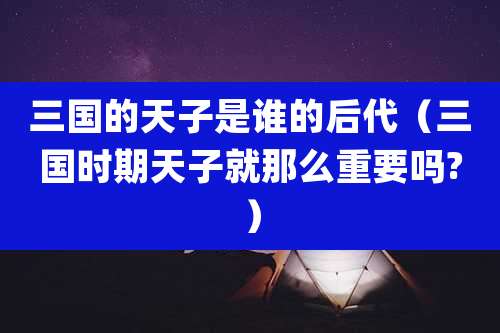 三国的天子是谁的后代(三国时期天子就那么重要吗?)