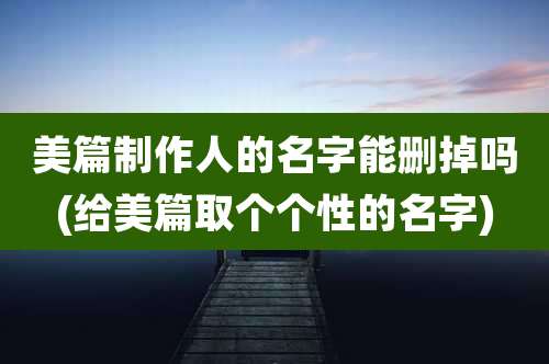 美篇制作人的名字能删掉吗(给美篇取个个性的名字)