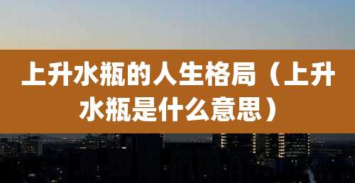 上升水瓶的人生格局(上升水瓶是什么意思)