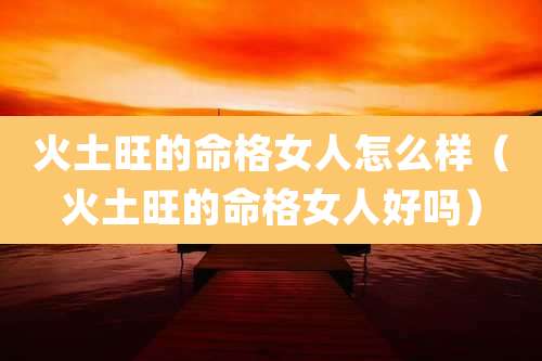 火土旺的命格女人怎么样(火土旺的命格女人好吗)