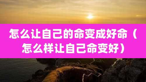 怎么让自己的命变成好命(怎么样让自己命变好)