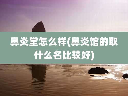 鼻炎堂怎么样(鼻炎馆的取什么名比较好)