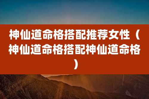 神仙道命格搭配推荐女性(神仙道命格搭配神仙道命格)