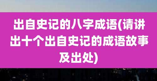 出自史记的八字成语(请讲出十个出自史记的成语故事及出处)